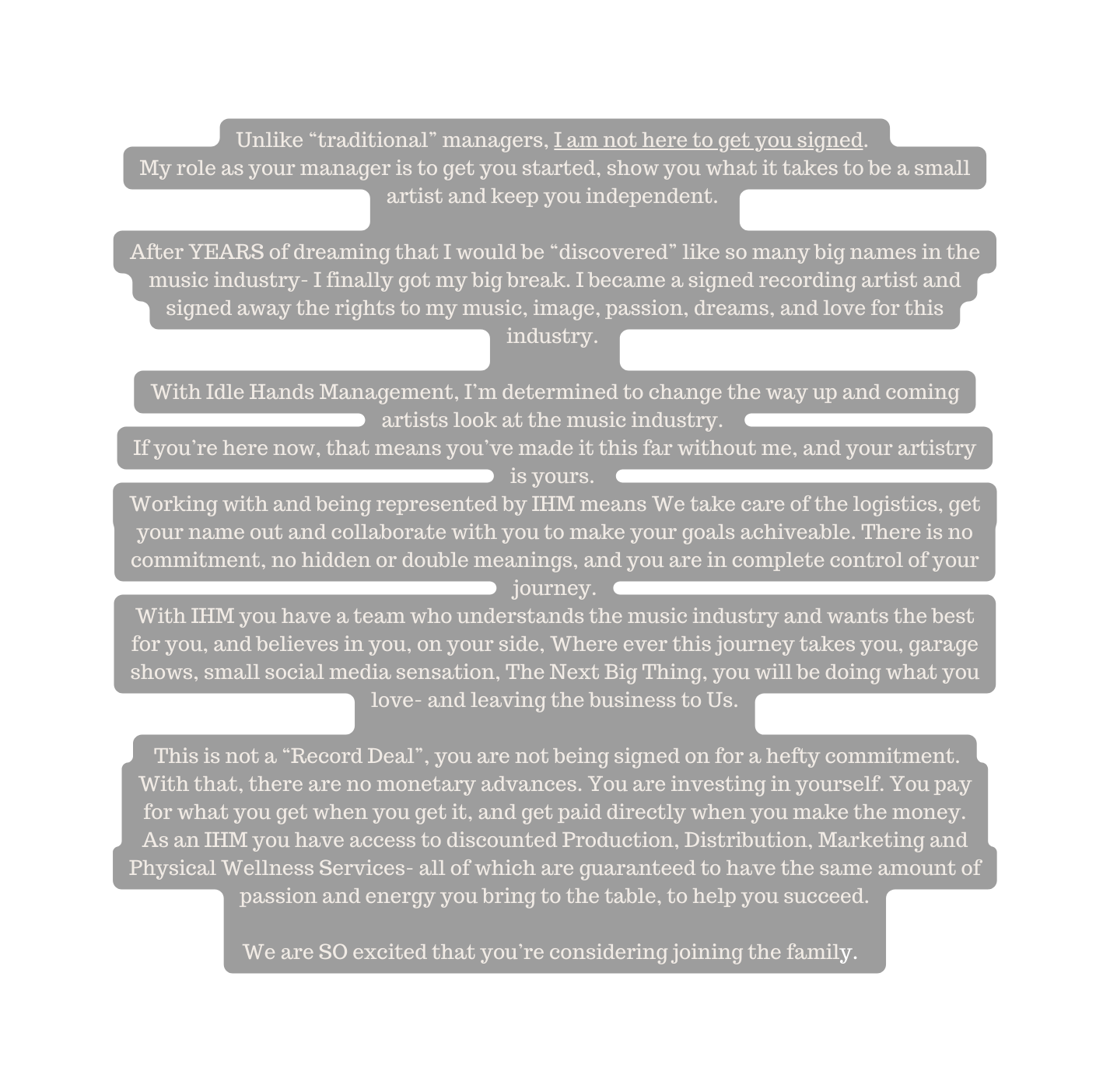 Unlike traditional managers I am not here to get you signed My role as your manager is to get you started show you what it takes to be a small artist and keep you independent After YEARS of dreaming that I would be discovered like so many big names in the music industry I finally got my big break I became a signed recording artist and signed away the rights to my music image passion dreams and love for this industry With Idle Hands Management I m determined to change the way up and coming artists look at the music industry If you re here now that means you ve made it this far without me and your artistry is yours Working with and being represented by IHM means We take care of the logistics get your name out and collaborate with you to make your goals achiveable There is no commitment no hidden or double meanings and you are in complete control of your journey With IHM you have a team who understands the music industry and wants the best for you and believes in you on your side Where ever this journey takes you garage shows small social media sensation The Next Big Thing you will be doing what you love and leaving the business to Us This is not a Record Deal you are not being signed on for a hefty commitment With that there are no monetary advances You are investing in yourself You pay for what you get when you get it and get paid directly when you make the money As an IHM you have access to discounted Production Distribution Marketing and Physical Wellness Services all of which are guaranteed to have the same amount of passion and energy you bring to the table to help you succeed We are SO excited that you re considering joining the family